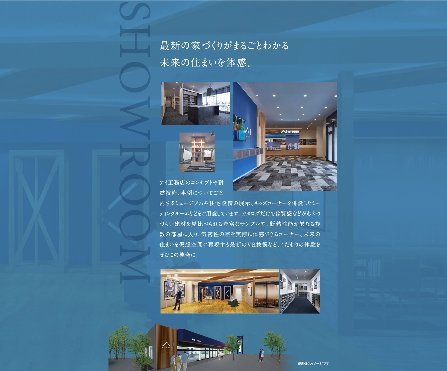 最新の家づくりがまるごとわかる、未来の住まいを体感できるショールーム。アイ工務店のコンセプトや耐震技術、事例についてご案内するミュージアムや、住宅設備の展示、キッズコーナーを併設したミーティングルームなどをご用意。
            建材を見比べられる豊富なサンプルや、断熱性能が異なる複数の部屋に入り気密性の差を実際に体感できるコーナー、未来の住まいを仮想空間に再現する最新のVR技術など、こだわりの体験をぜひこの機会に