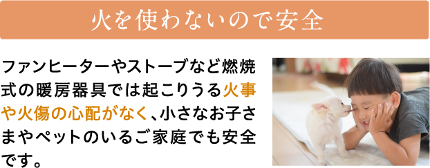 火を使わないので安全　ファンヒーターやストーブなど燃焼式の暖房器具では起こりうる火事や火傷の心配がなく、小さなお子さまやペットのいるご家庭でも安全です。