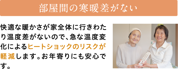 部屋間の寒暖差がない　快適な暖かさが家全体に行きわたり温度差がないので、急な温度変化によるヒートショックのリスクが軽減します。お年寄りにも安心です。