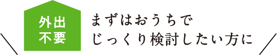 まずはおうちでじっくり検討したい方に