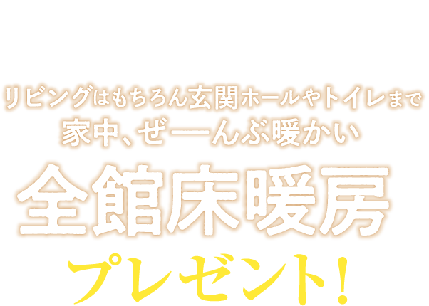 期間内にご成約いただくと　リビングはもちろん玄関ホールやトイレまで家中、ぜーんぶ暖かい　全館床暖房プレゼント！