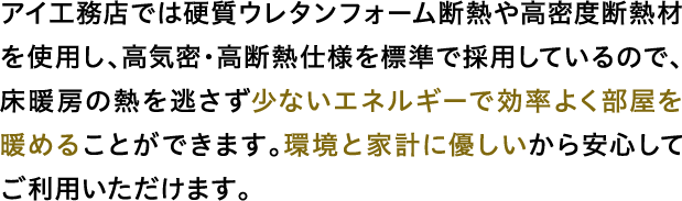 アイ工務店では硬質ウレタンフォーム断熱や高密度断熱材を使用し、高気密・高断熱仕様を標準で採用しているので、床暖房の熱を逃さず少ないエネルギーで効率よく部屋を暖めることができます。環境と家計に優しいから安心してご利用いただけます。