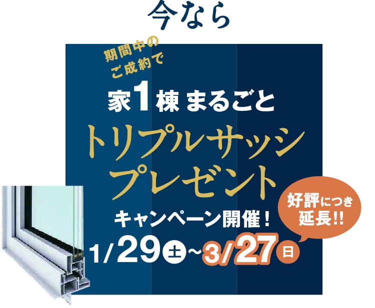 今なら期間中のご成約で家1棟まるごとトリプルサッシプレゼント キャンペーン開催期間1/29（土）～3/27（日）