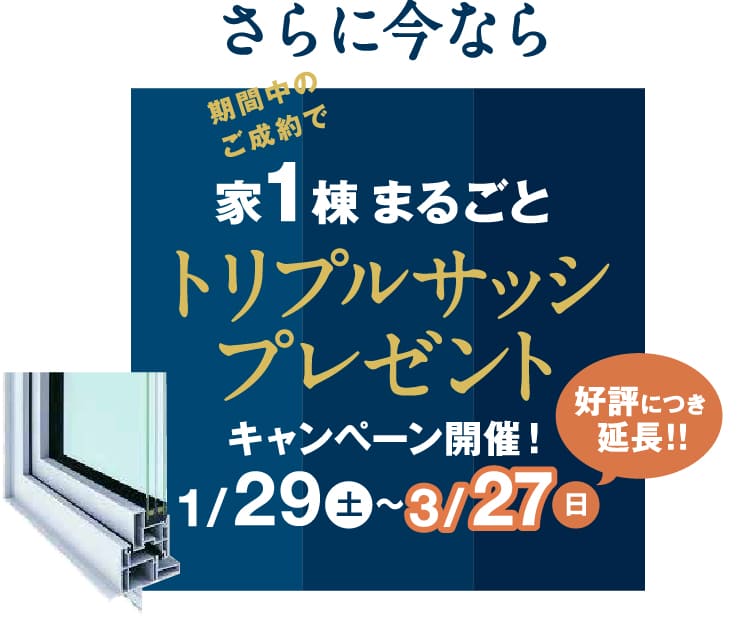 さらに今なら期間中のご成約で家1棟まるごとトリプルサッシプレゼント キャンペーン開催期間1/29（土）～3/27（日）